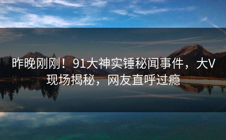 昨晚刚刚！91大神实锤秘闻事件，大V现场揭秘，网友直呼过瘾