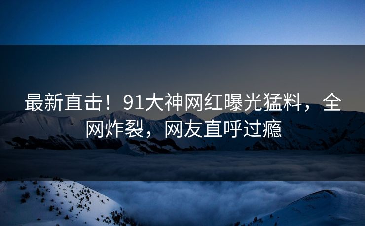 最新直击！91大神网红曝光猛料，全网炸裂，网友直呼过瘾