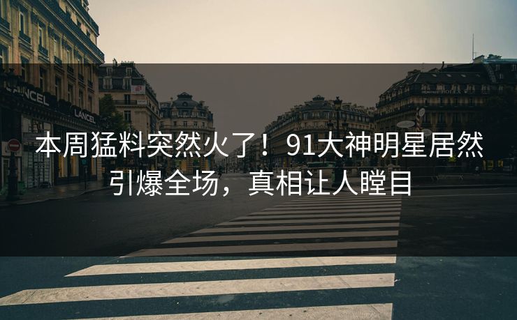 本周猛料突然火了！91大神明星居然引爆全场，真相让人瞠目