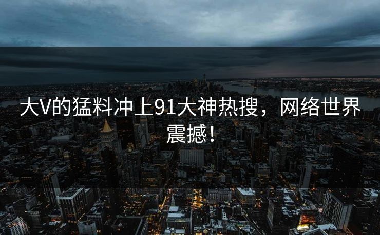 大V的猛料冲上91大神热搜，网络世界震撼！