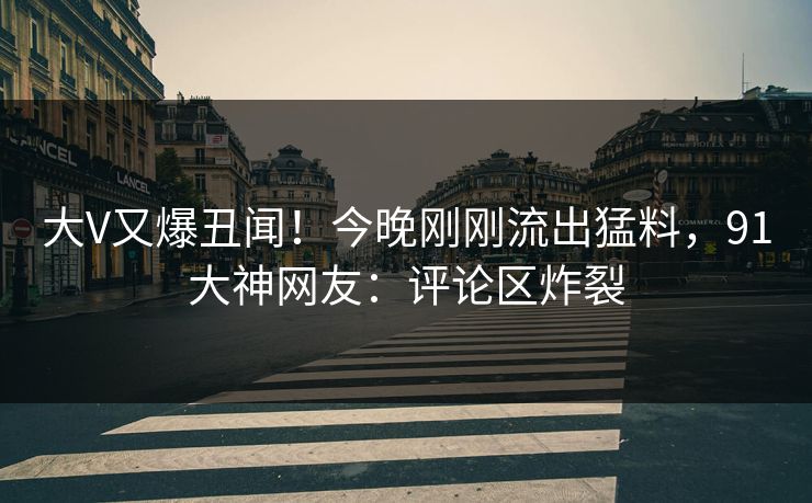 大V又爆丑闻！今晚刚刚流出猛料，91大神网友：评论区炸裂
