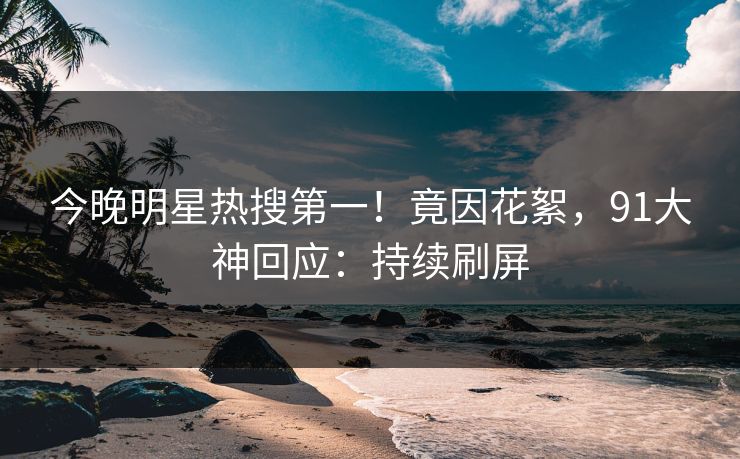 今晚明星热搜第一！竟因花絮，91大神回应：持续刷屏