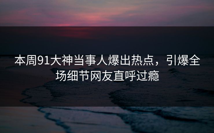 本周91大神当事人爆出热点，引爆全场细节网友直呼过瘾