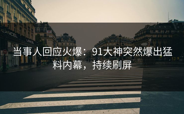 当事人回应火爆：91大神突然爆出猛料内幕，持续刷屏