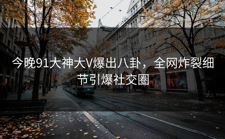 今晚91大神大V爆出八卦，全网炸裂细节引爆社交圈