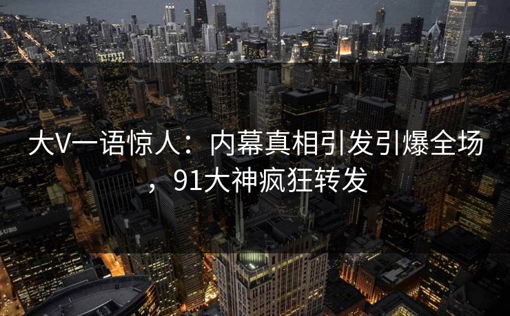 大V一语惊人：内幕真相引发引爆全场，91大神疯狂转发
