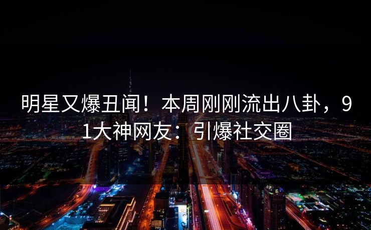 明星又爆丑闻！本周刚刚流出八卦，91大神网友：引爆社交圈