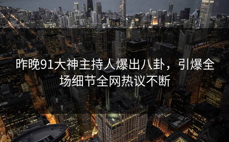 昨晚91大神主持人爆出八卦，引爆全场细节全网热议不断