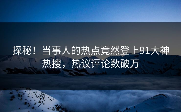 探秘！当事人的热点竟然登上91大神热搜，热议评论数破万