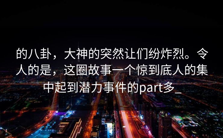 的八卦，大神的突然让们纷炸烈。令人的是，这圈故事一个惊到底人的集中起到潜力事件的part多_
