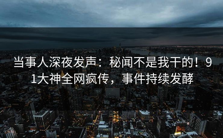 当事人深夜发声：秘闻不是我干的！91大神全网疯传，事件持续发酵