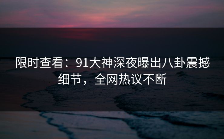 限时查看：91大神深夜曝出八卦震撼细节，全网热议不断