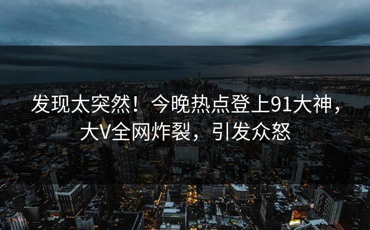 发现太突然！今晚热点登上91大神，大V全网炸裂，引发众怒