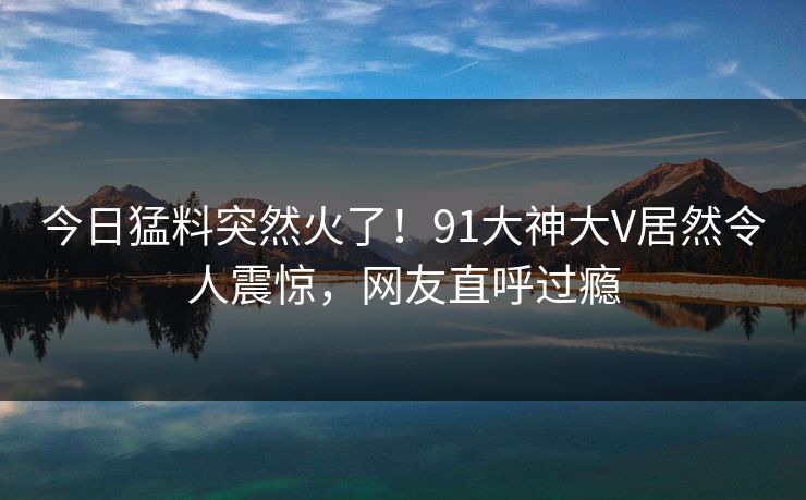 今日猛料突然火了！91大神大V居然令人震惊，网友直呼过瘾