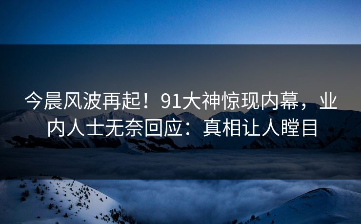 今晨风波再起！91大神惊现内幕，业内人士无奈回应：真相让人瞠目