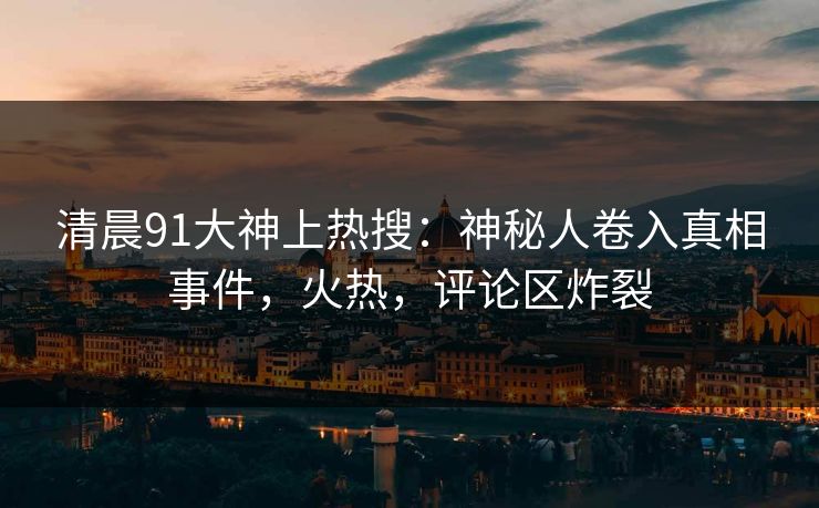 清晨91大神上热搜：神秘人卷入真相事件，火热，评论区炸裂