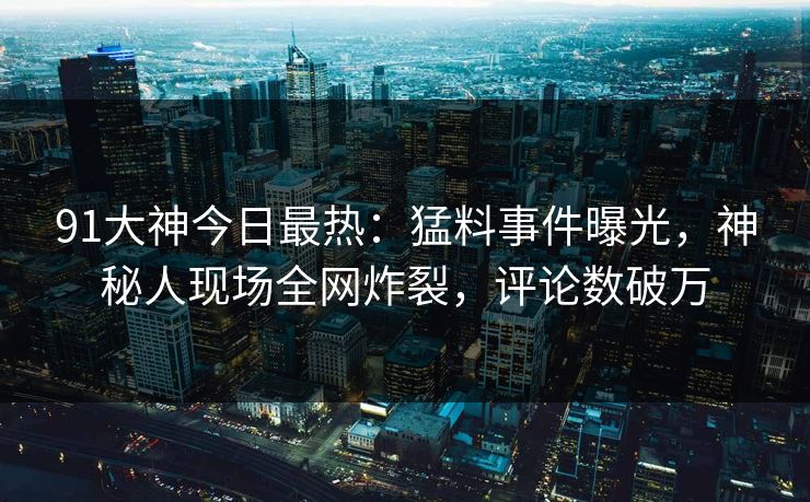 91大神今日最热：猛料事件曝光，神秘人现场全网炸裂，评论数破万