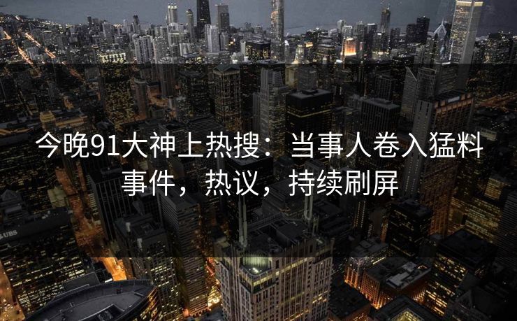 今晚91大神上热搜：当事人卷入猛料事件，热议，持续刷屏