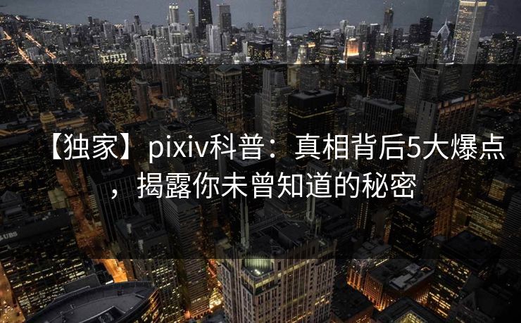 【独家】pixiv科普：真相背后5大爆点，揭露你未曾知道的秘密