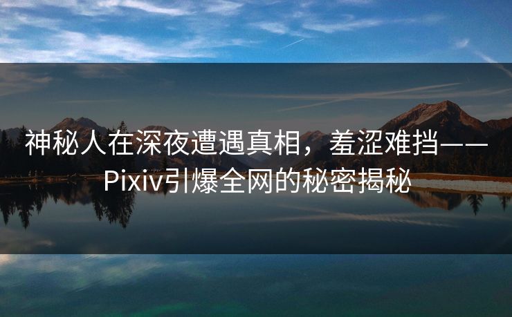 神秘人在深夜遭遇真相，羞涩难挡——Pixiv引爆全网的秘密揭秘