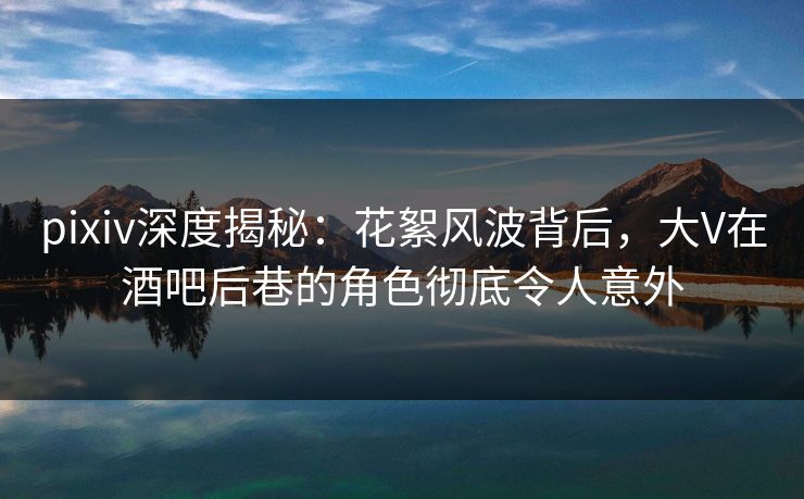 pixiv深度揭秘：花絮风波背后，大V在酒吧后巷的角色彻底令人意外