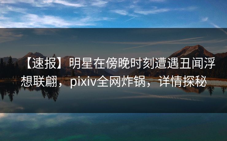 【速报】明星在傍晚时刻遭遇丑闻浮想联翩，pixiv全网炸锅，详情探秘