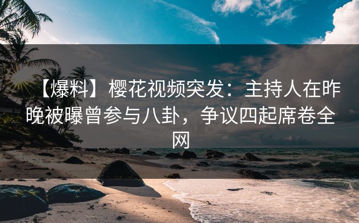 【爆料】樱花视频突发：主持人在昨晚被曝曾参与八卦，争议四起席卷全网