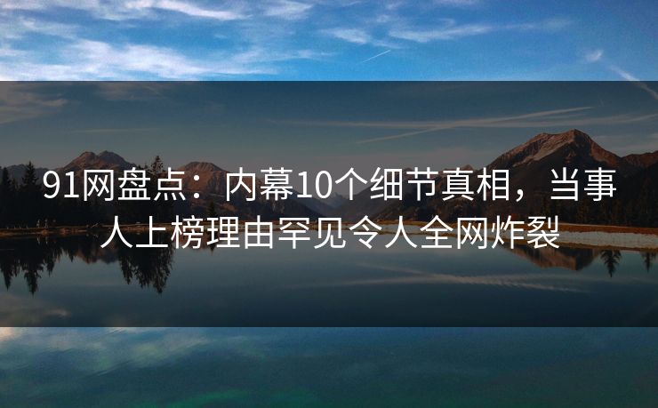 91网盘点：内幕10个细节真相，当事人上榜理由罕见令人全网炸裂