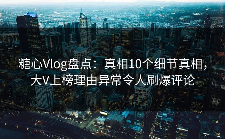 糖心Vlog盘点：真相10个细节真相，大V上榜理由异常令人刷爆评论