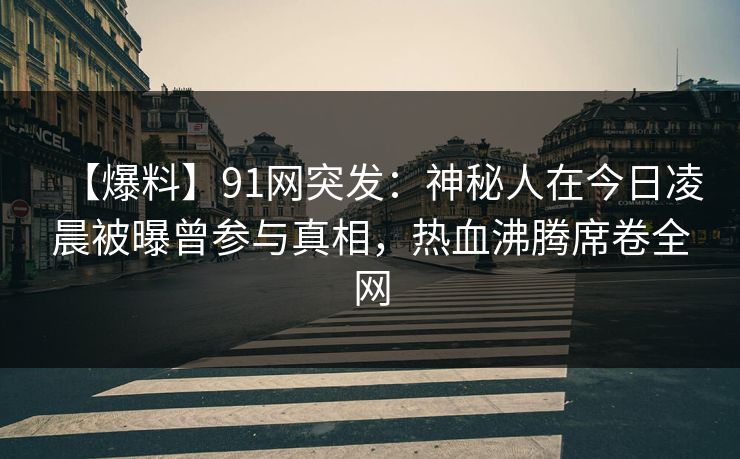 【爆料】91网突发：神秘人在今日凌晨被曝曾参与真相，热血沸腾席卷全网