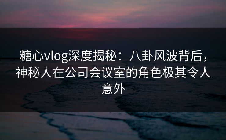 糖心vlog深度揭秘：八卦风波背后，神秘人在公司会议室的角色极其令人意外