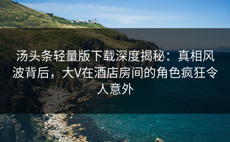 汤头条轻量版下载深度揭秘：真相风波背后，大V在酒店房间的角色疯狂令人意外