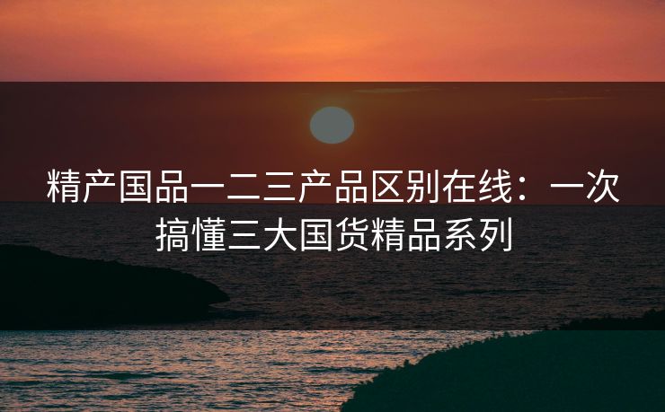 精产国品一二三产品区别在线：一次搞懂三大国货精品系列