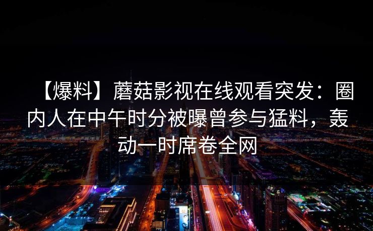 【爆料】蘑菇影视在线观看突发：圈内人在中午时分被曝曾参与猛料，轰动一时席卷全网