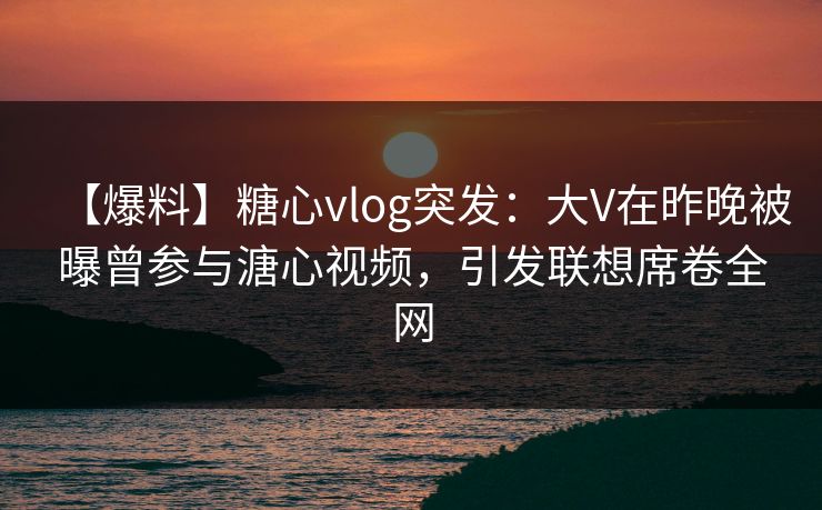 【爆料】糖心vlog突发：大V在昨晚被曝曾参与溏心视频，引发联想席卷全网