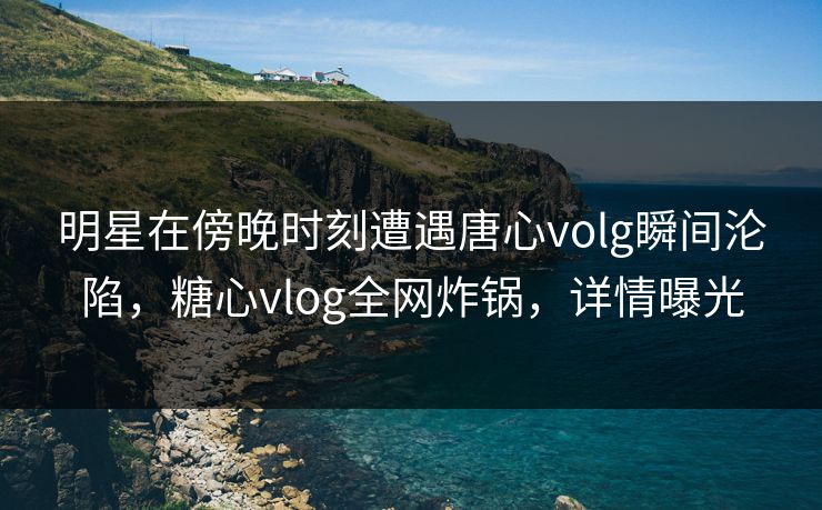 明星在傍晚时刻遭遇唐心volg瞬间沦陷，糖心vlog全网炸锅，详情曝光