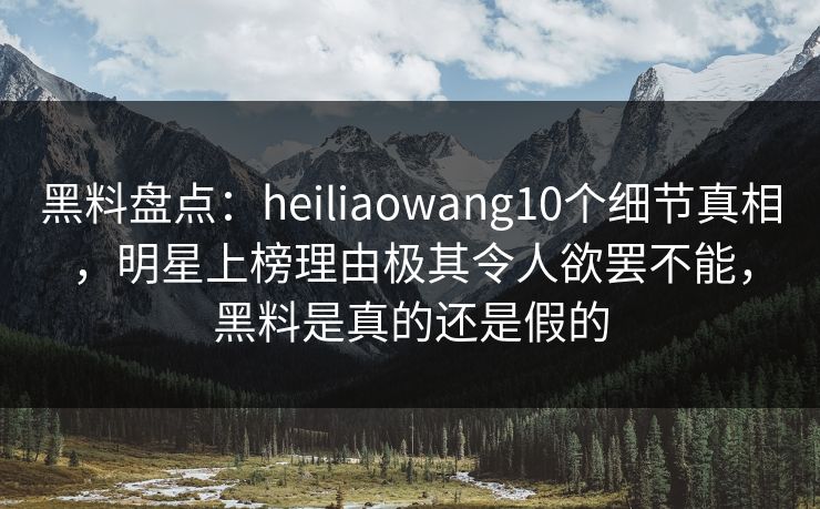 黑料盘点：heiliaowang10个细节真相，明星上榜理由极其令人欲罢不能，黑料是真的还是假的
