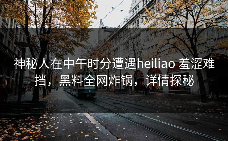 神秘人在中午时分遭遇heiliao 羞涩难挡，黑料全网炸锅，详情探秘