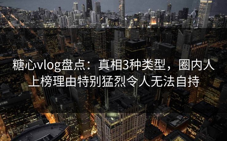 糖心vlog盘点：真相3种类型，圈内人上榜理由特别猛烈令人无法自持