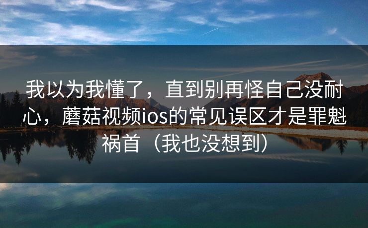 我以为我懂了,直到别再怪自己没耐心,蘑菇视频ios的常见误区才是罪魁祸首(我也没想到) 我以为我懂了,直到别再怪自己没耐心,蘑菇视频ios的常见误区才是罪魁祸首(我也没想到)
