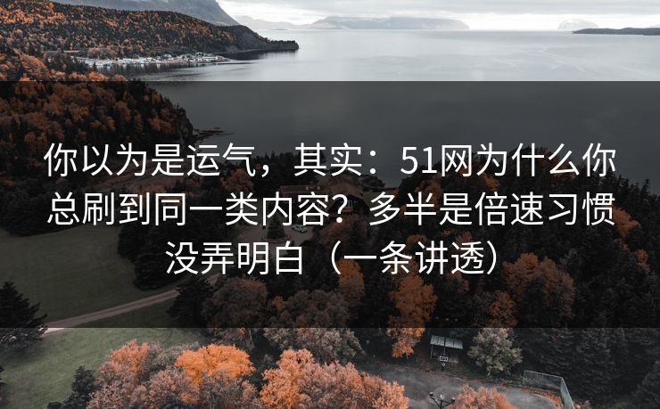 你以为是运气，其实：51网为什么你总刷到同一类内容？多半是倍速习惯没弄明白（一条讲透）