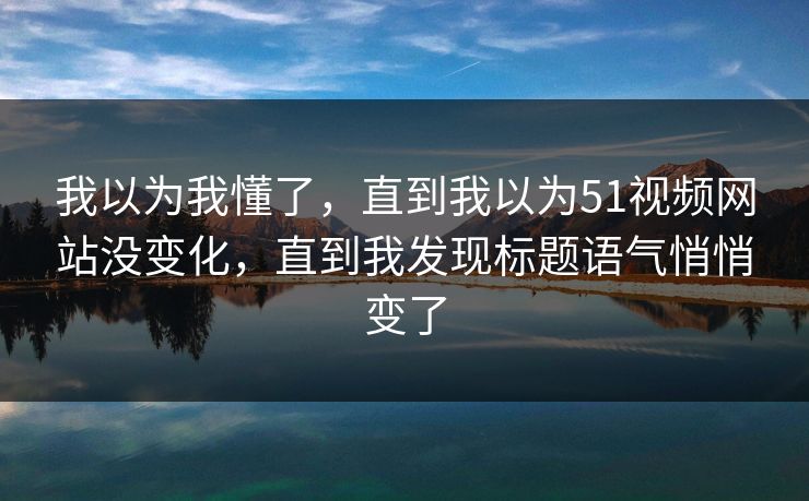 我以为我懂了，直到我以为51视频网站没变化，直到我发现标题语气悄悄变了