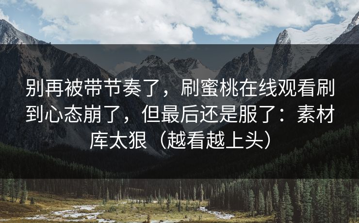 别再被带节奏了，刷蜜桃在线观看刷到心态崩了，但最后还是服了：素材库太狠（越看越上头）