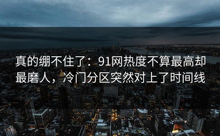真的绷不住了：91网热度不算最高却最磨人，冷门分区突然对上了时间线